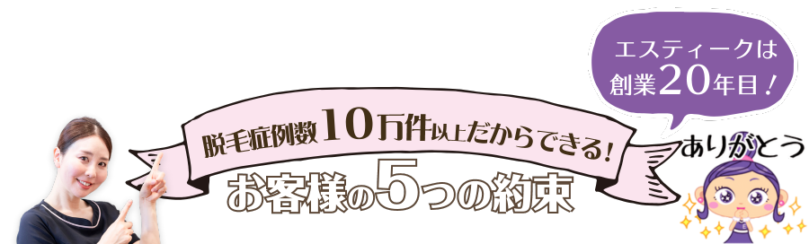 エスティークは創業13年目　脱毛症例数4万件以上だからできる！お客様の5つの約束