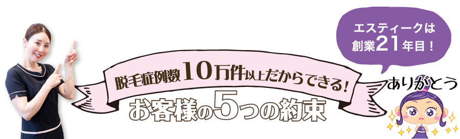 エスティークは創業13年目　脱毛症例数4万件以上だからできる！お客様の5つの約束