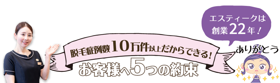 エスティークは創業13年目　脱毛症例数4万件以上だからできる！お客様の5つの約束